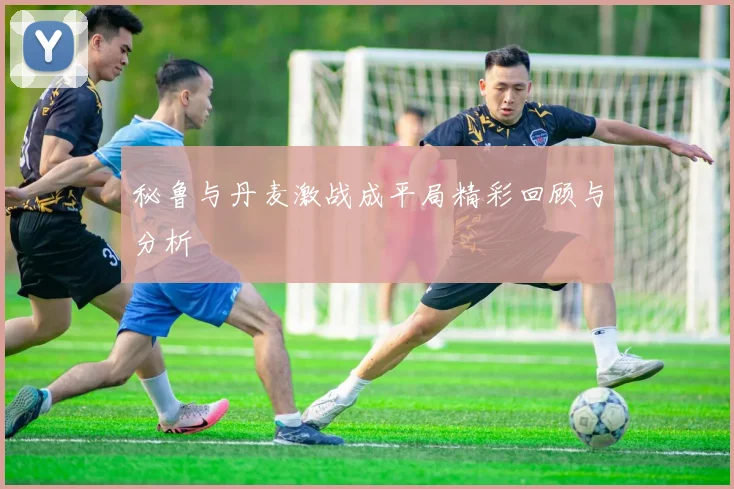 秘鲁与丹麦激战成平局精彩回顾与分析