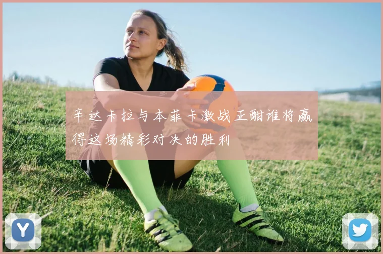 辛达卡拉与本菲卡激战正酣谁将赢得这场精彩对决的胜利
