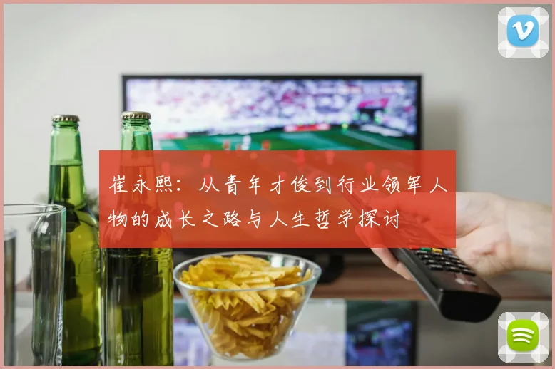 崔永熙：从青年才俊到行业领军人物的成长之路与人生哲学探讨