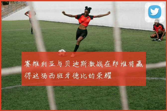 赛维利亚与贝迪斯激战在即谁将赢得这场西班牙德比的荣耀