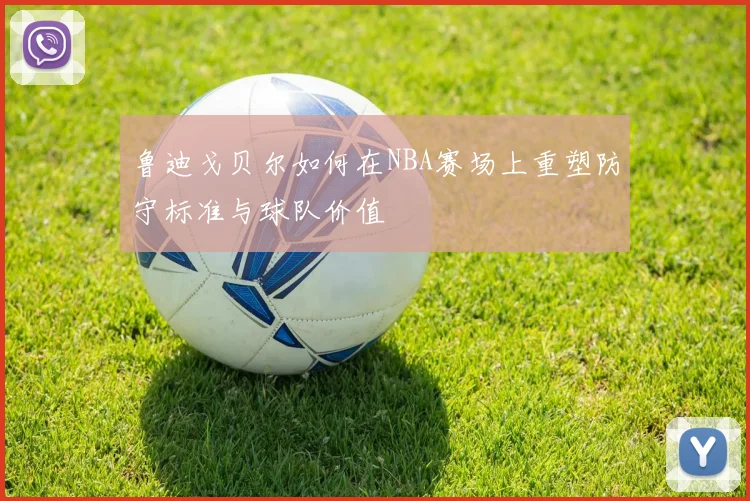 鲁迪戈贝尔如何在NBA赛场上重塑防守标准与球队价值