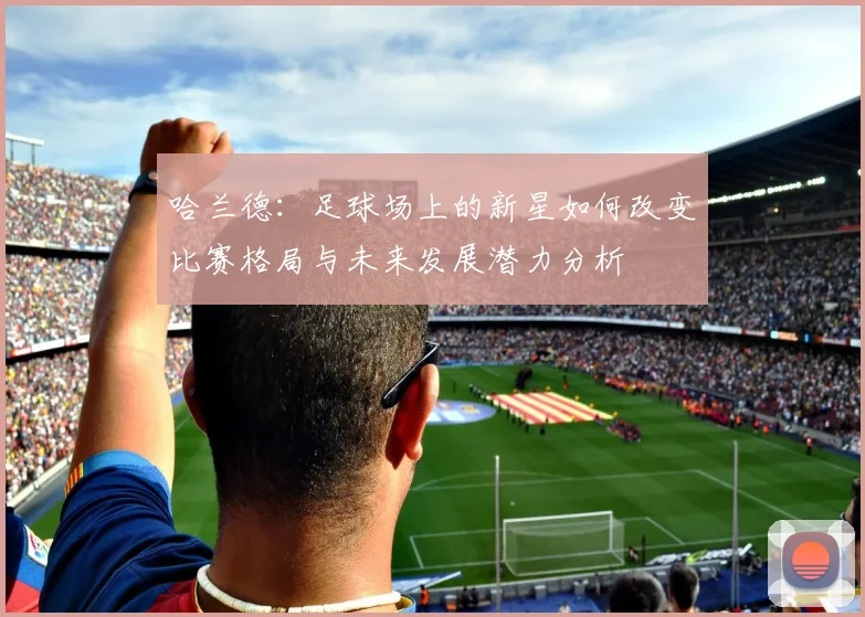 哈兰德：足球场上的新星如何改变比赛格局与未来发展潜力分析