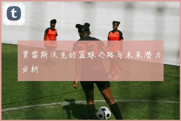 贾雷斯沃克的篮球之路与未来潜力分析