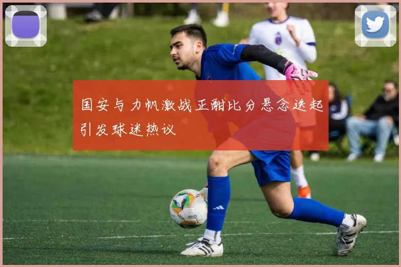 国安与力帆激战正酣比分悬念迭起引发球迷热议
