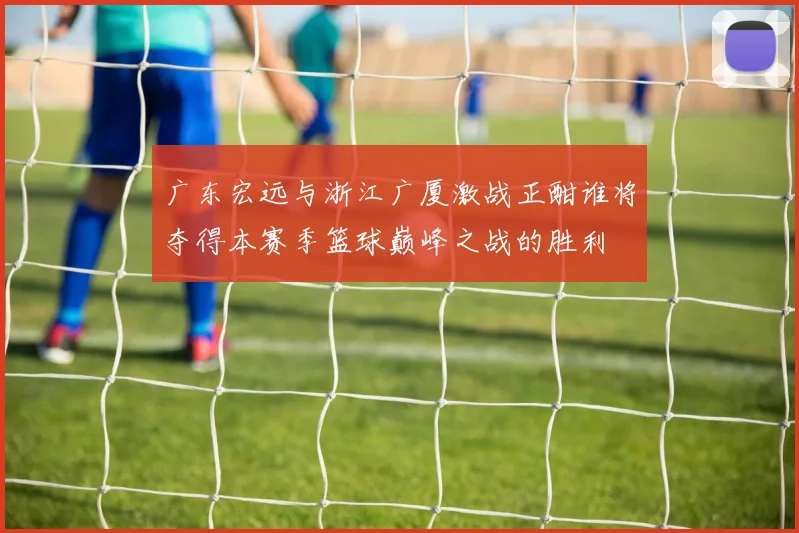 广东宏远与浙江广厦激战正酣谁将夺得本赛季篮球巅峰之战的胜利