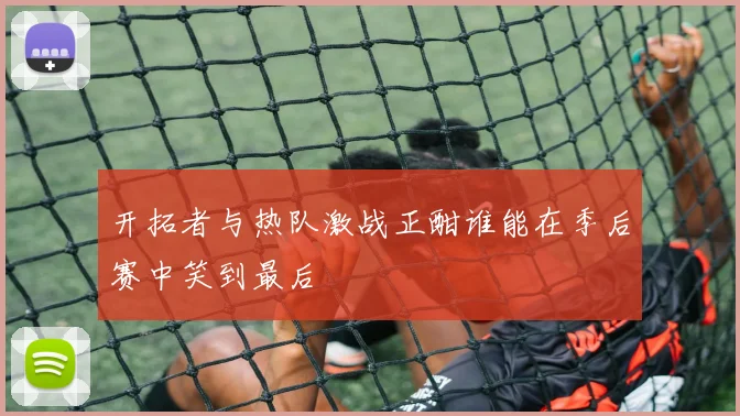开拓者与热队激战正酣谁能在季后赛中笑到最后